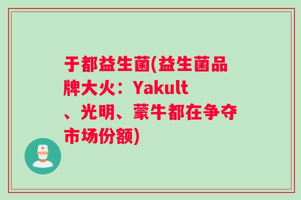 于都益生菌(益生菌品牌大火：Yakult、光明、蒙牛都在争夺市场份额)