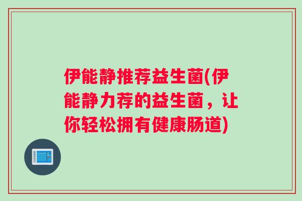 伊能静推荐益生菌(伊能静力荐的益生菌,让你轻松拥有健康肠道) 伊能静推荐益生菌(伊能静力荐的益生菌,让你轻松拥有健康肠道)