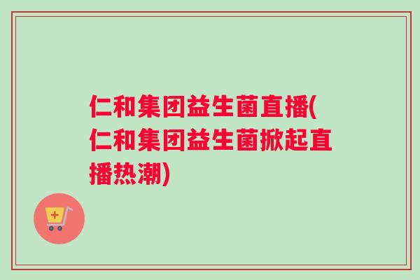 仁和集团益生菌直播(仁和集团益生菌掀起直播热潮)