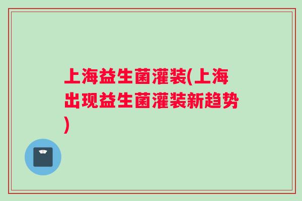 上海益生菌灌装(上海出现益生菌灌装新趋势)