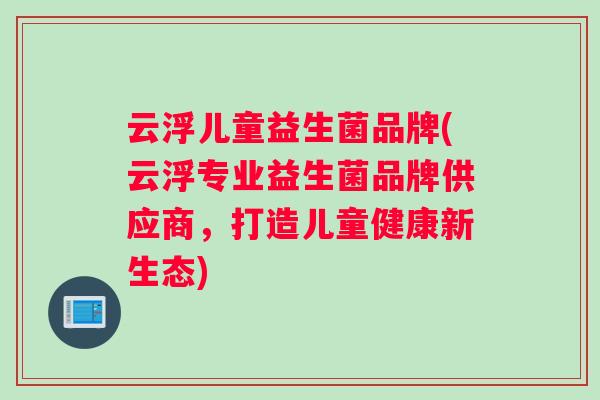云浮儿童益生菌品牌(云浮专业益生菌品牌供应商,打造儿童健康新生态) 云浮儿童益生菌品牌(云浮专业益生菌品牌供应商,打造儿童健康新生态)