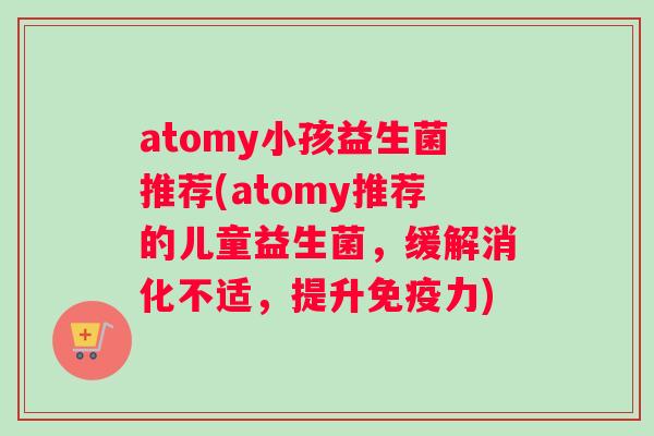 atomy小孩益生菌推荐(atomy推荐的儿童益生菌，缓解消化不适，提升免疫力)