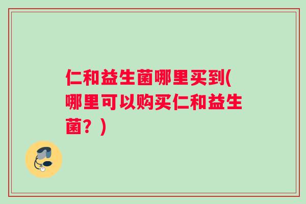 仁和益生菌哪里买到(哪里可以购买仁和益生菌?) 仁和益生菌哪里买到(哪里可以购买仁和益生菌?)