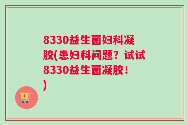 8330益生菌妇科凝胶(患妇科问题？试试8330益生菌凝胶！)