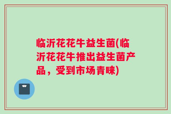 临沂花花牛益生菌(临沂花花牛推出益生菌产品，受到市场青睐)