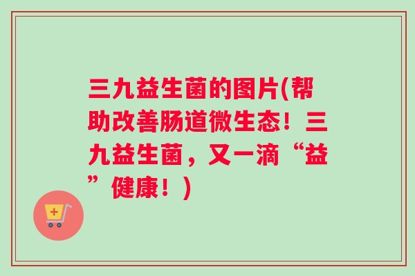 三九益生菌的图片(帮助改善肠道微生态！三九益生菌，又一滴“益”健康！)