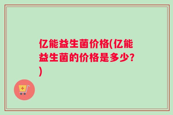 亿能益生菌价格(亿能益生菌的价格是多少？)