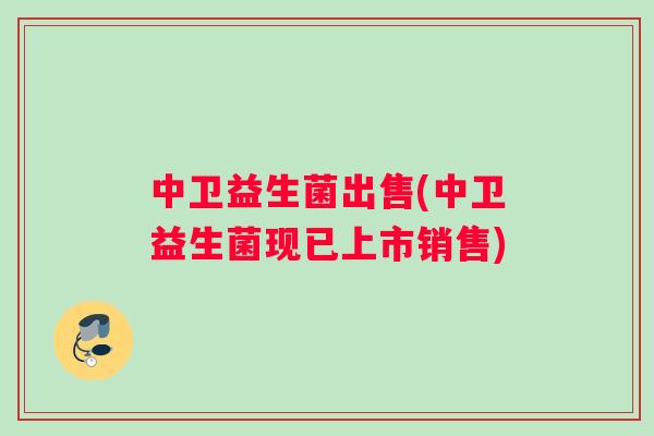 中卫益生菌出售(中卫益生菌现已上市销售) 中卫益生菌出售(中卫益生菌现已上市销售)
