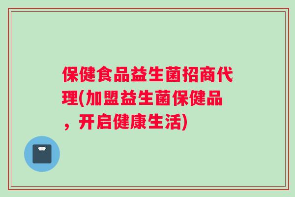 保健食品益生菌招商代理(加盟益生菌保健品，开启健康生活)