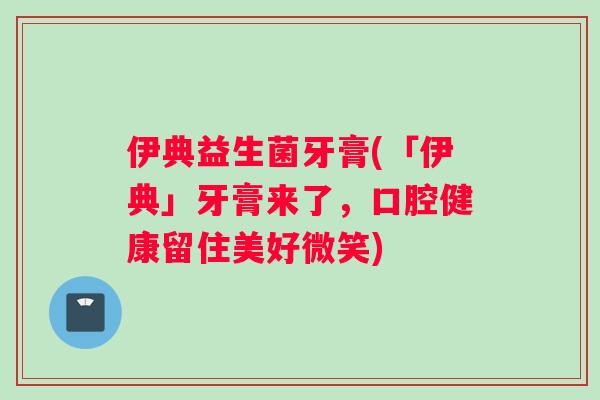 伊典益生菌牙膏(「伊典」牙膏来了，口腔健康留住美好微笑)