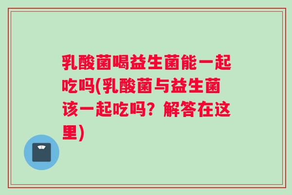 乳酸菌喝益生菌能一起吃吗(乳酸菌与益生菌该一起吃吗？解答在这里)
