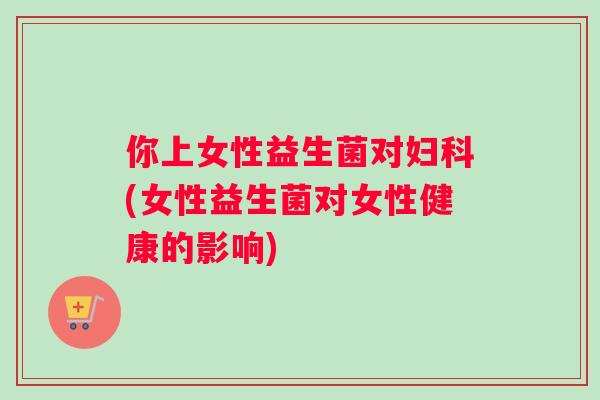 你上女性益生菌对妇科(女性益生菌对女性健康的影响)