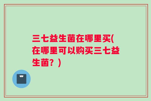 三七益生菌在哪里买(在哪里可以购买三七益生菌？)