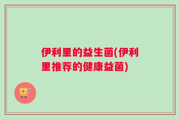 伊利里的益生菌(伊利里推荐的健康益菌)