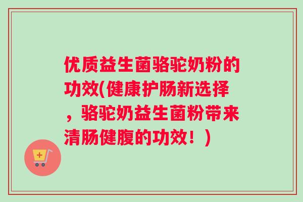 优质益生菌骆驼奶粉的功效(健康护肠新选择，骆驼奶益生菌粉带来清肠健腹的功效！)