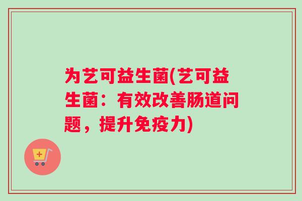 为艺可益生菌(艺可益生菌:有效改善肠道问题,提升力) 为艺可益生菌(艺可益生菌:有效改善肠道问题,提升力)