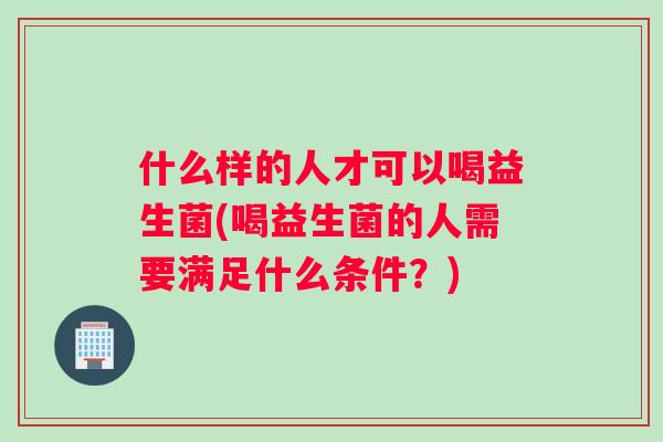 什么样的人才可以喝益生菌(喝益生菌的人需要满足什么条件？)