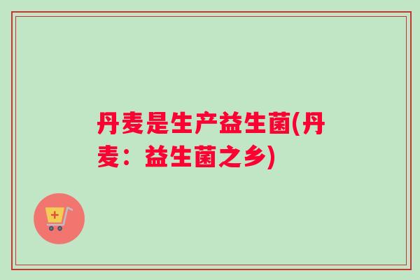 丹麦是生产益生菌(丹麦：益生菌之乡)