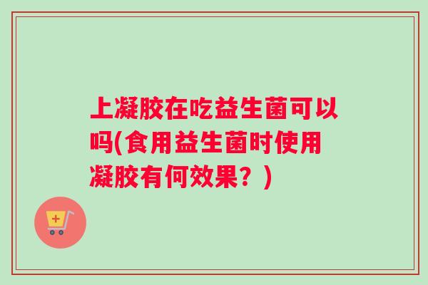 上凝胶在吃益生菌可以吗(食用益生菌时使用凝胶有何效果?) 上凝胶在吃益生菌可以吗(食用益生菌时使用凝胶有何效果?)
