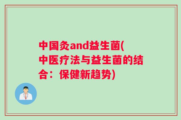 中国灸and益生菌(中医疗法与益生菌的结合:保健新趋势) 中国灸and益生菌(中医疗法与益生菌的结合:保健新趋势)