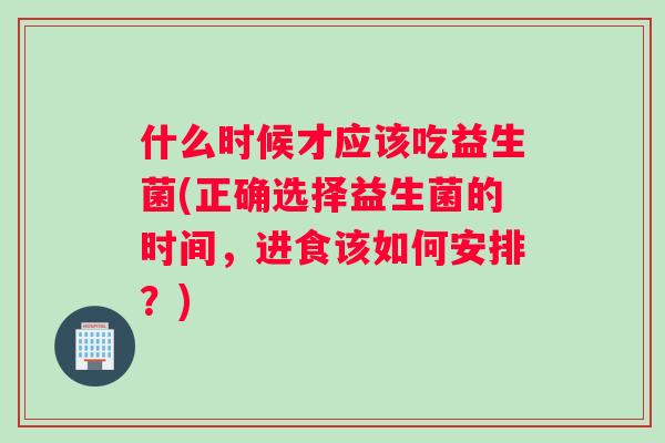 什么时候才应该吃益生菌(正确选择益生菌的时间，进食该如何安排？)
