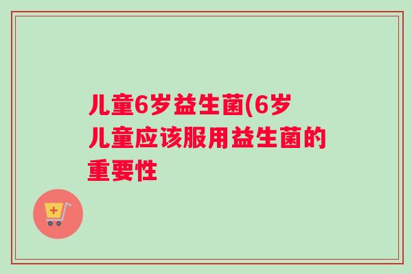 儿童6岁益生菌(6岁儿童应该服用益生菌的重要性