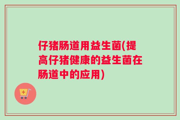 仔猪肠道用益生菌(提高仔猪健康的益生菌在肠道中的应用)