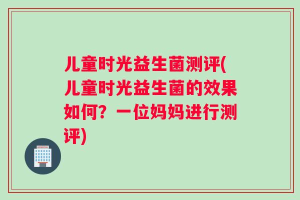 儿童时光益生菌测评(儿童时光益生菌的效果如何？一位妈妈进行测评)