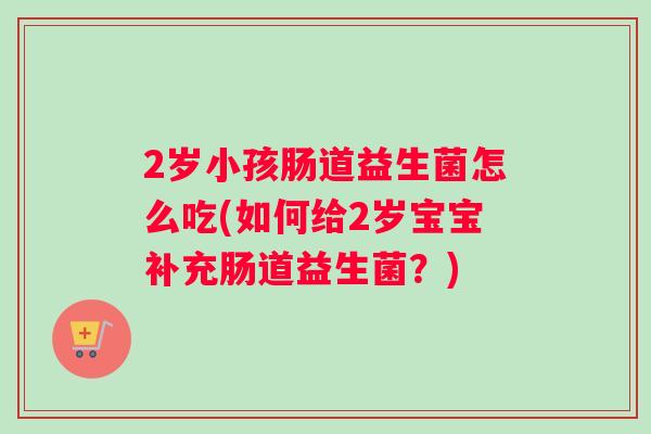 2岁小孩肠道益生菌怎么吃(如何给2岁宝宝补充肠道益生菌？)