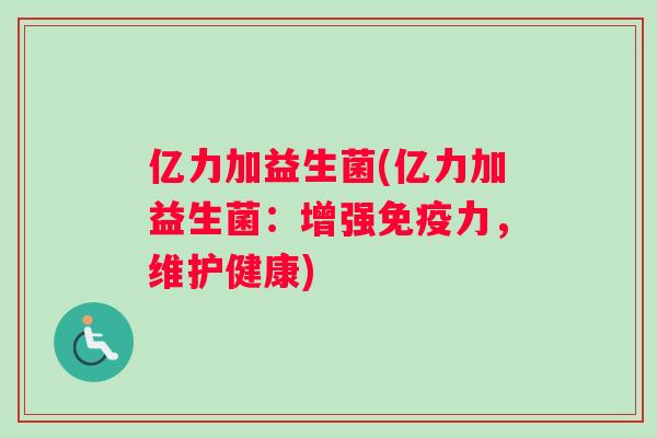 亿力加益生菌(亿力加益生菌:增强力,维护健康) 亿力加益生菌(亿力加益生菌:增强力,维护健康)