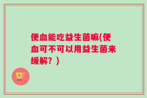 便血能吃益生菌嘛(便血可不可以用益生菌来缓解？)