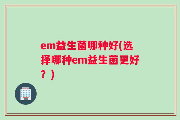 em益生菌哪种好(选择哪种em益生菌更好？)