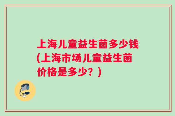 上海儿童益生菌多少钱(上海市场儿童益生菌价格是多少?) 上海儿童益生菌多少钱(上海市场儿童益生菌价格是多少?)