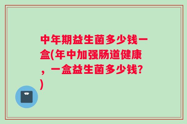 中年期益生菌多少钱一盒(年中加强肠道健康,一盒益生菌多少钱?) 中年期益生菌多少钱一盒(年中加强肠道健康,一盒益生菌多少钱?)