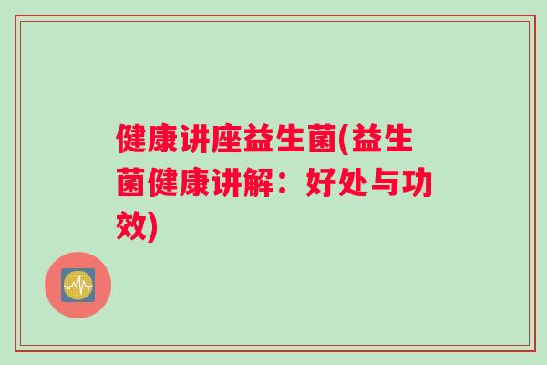 健康讲座益生菌(益生菌健康讲解：好处与功效)