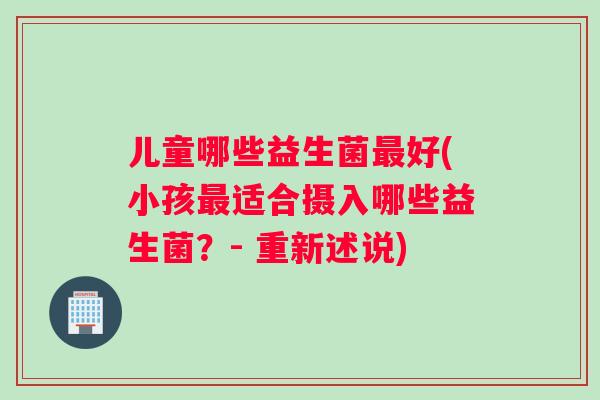 儿童哪些益生菌最好(小孩最适合摄入哪些益生菌？- 重新述说)