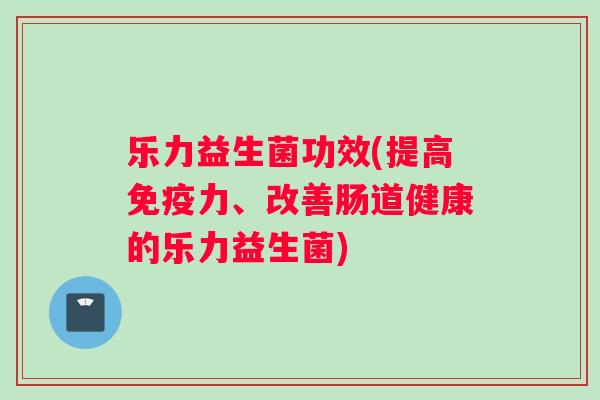 乐力益生菌功效(提高免疫力、改善肠道健康的乐力益生菌)