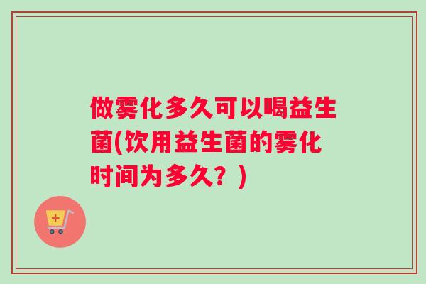 做雾化多久可以喝益生菌(饮用益生菌的雾化时间为多久？)