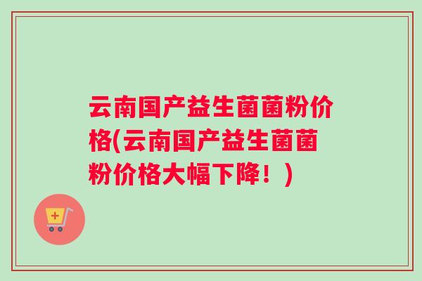 云南国产益生菌菌粉价格(云南国产益生菌菌粉价格大幅下降！)