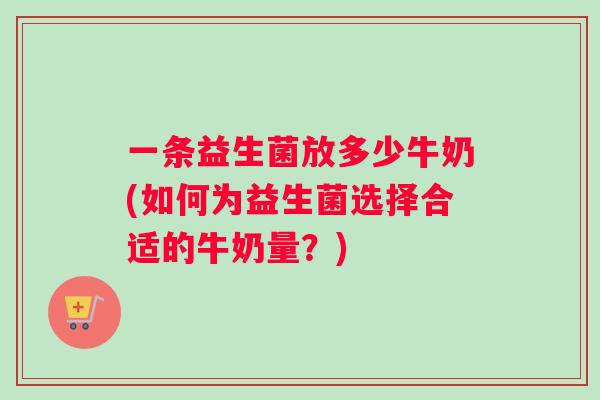 一条益生菌放多少牛奶(如何为益生菌选择合适的牛奶量?) 一条益生菌放多少牛奶(如何为益生菌选择合适的牛奶量?)