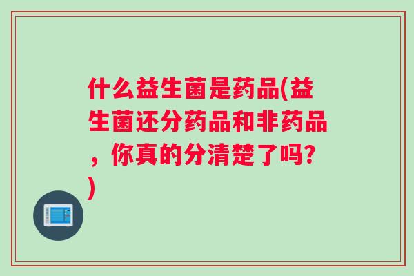什么益生菌是药品(益生菌还分药品和非药品，你真的分清楚了吗？)