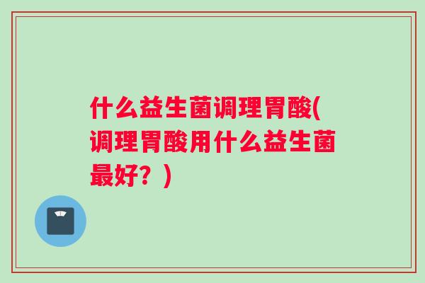 什么益生菌调理胃酸(调理胃酸用什么益生菌最好？)