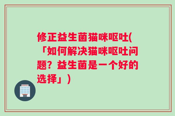 修正益生菌猫咪呕吐(「如何解决猫咪呕吐问题？益生菌是一个好的选择」)