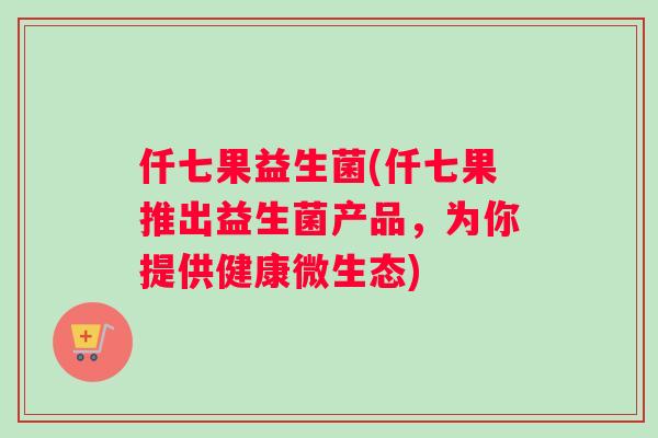仟七果益生菌(仟七果推出益生菌产品，为你提供健康微生态)