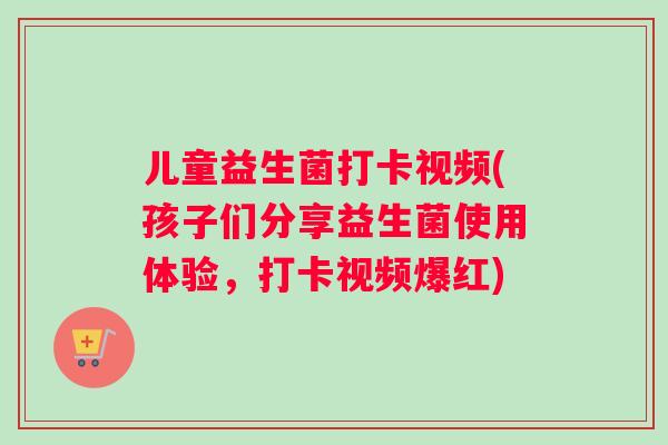儿童益生菌打卡视频(孩子们分享益生菌使用体验，打卡视频爆红)
