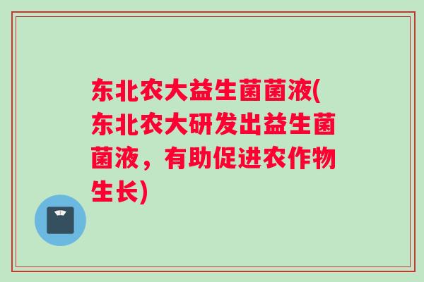 东北农大益生菌菌液(东北农大研发出益生菌菌液，有助促进农作物生长)