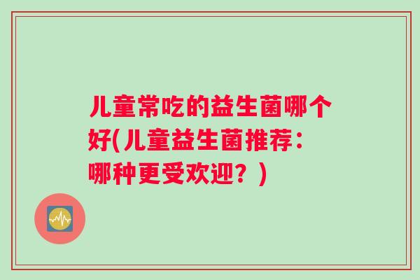 儿童常吃的益生菌哪个好(儿童益生菌推荐：哪种更受欢迎？)