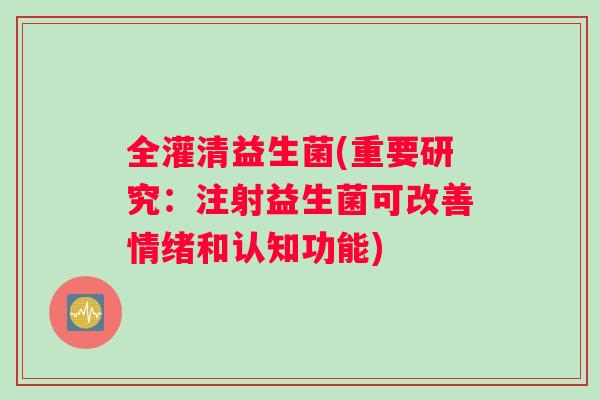 全灌清益生菌(重要研究：注射益生菌可改善情绪和认知功能)