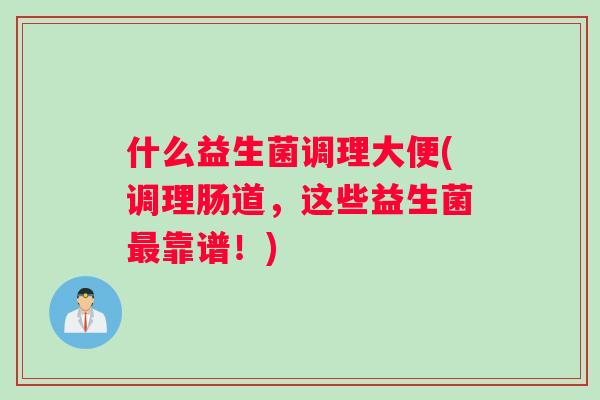 什么益生菌调理大便(调理肠道,这些益生菌靠谱!) 什么益生菌调理大便(调理肠道,这些益生菌靠谱!)