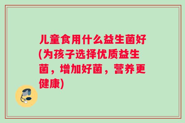儿童食用什么益生菌好(为孩子选择优质益生菌，增加好菌，营养更健康)